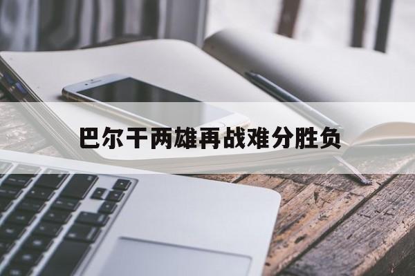 开云体育官网-包含巴尔干两雄再战难分胜负的词条