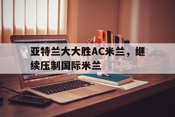 开云体育官方网站-包含亚特兰大大胜AC米兰，继续压制国际米兰的词条