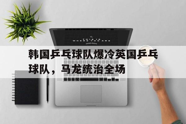 开云体育官方网站-韩国乒乓球队爆冷英国乒乓球队，马龙统治全场的简单介绍